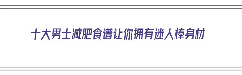 十大男士减肥食谱让你拥有迷人棒身材（男士减肥食谱大全）