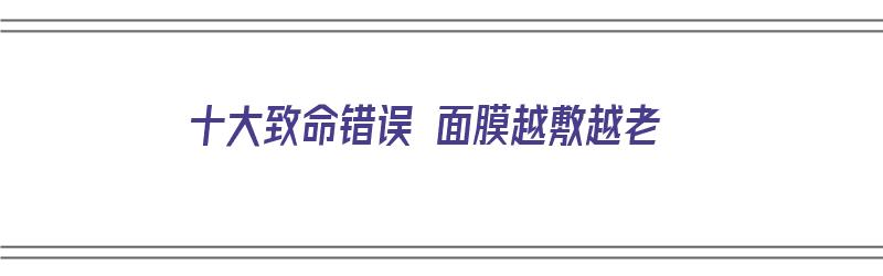 十大致命错误 面膜越敷越老（十大致命错误 面膜越敷越老的原因）