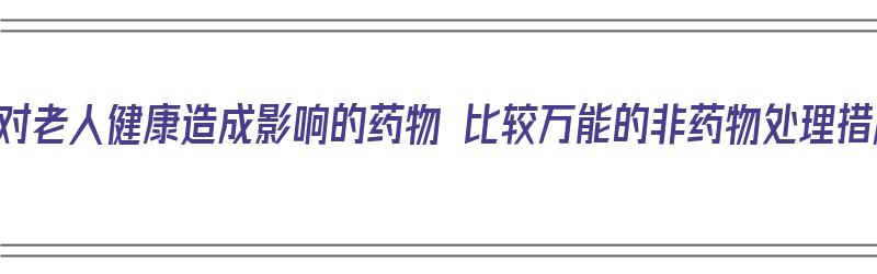 十种对老人健康造成影响的药物 比较万能的非药物处理措施（对老年人用药影响最小的因素是）