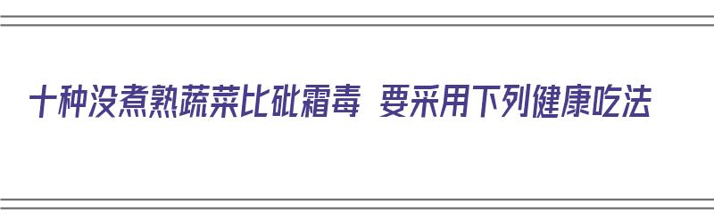 十种没煮熟蔬菜比砒霜毒 要采用下列健康吃法（哪些蔬菜没煮熟不能吃）