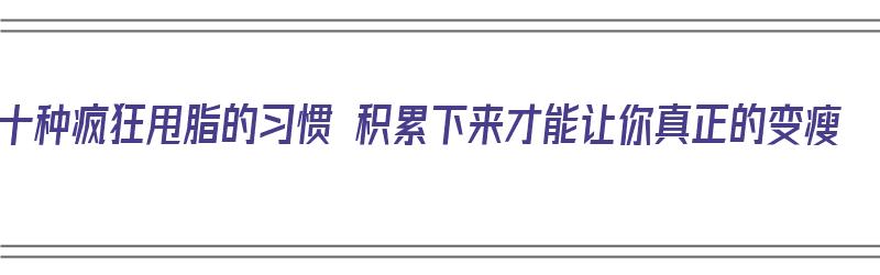 十种疯狂甩脂的习惯 积累下来才能让你真正的变瘦（疯狂甩脂动作）