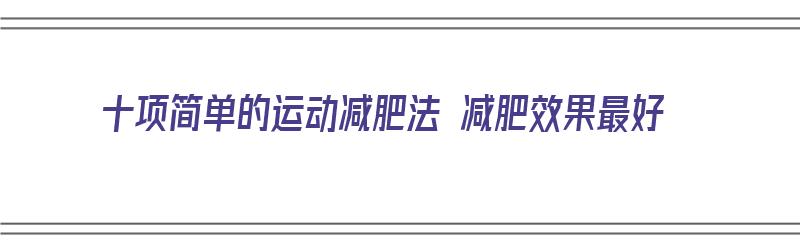 十项简单的运动减肥法 减肥效果最好（简单的减肥运动方法）