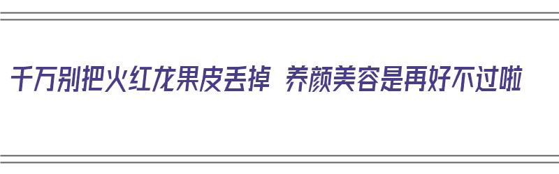 千万别把火红龙果皮丢掉 养颜美容是再好不过啦（红火龙果皮能干嘛用?）