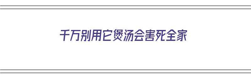 千万别用它煲汤会害死全家（煲汤可以用哪些食材）