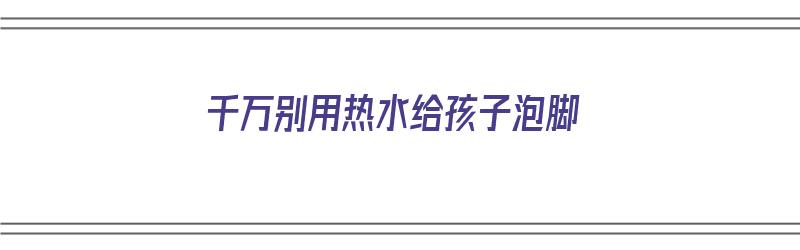 千万别用热水给孩子泡脚（千万别用热水给孩子泡脚的说说）