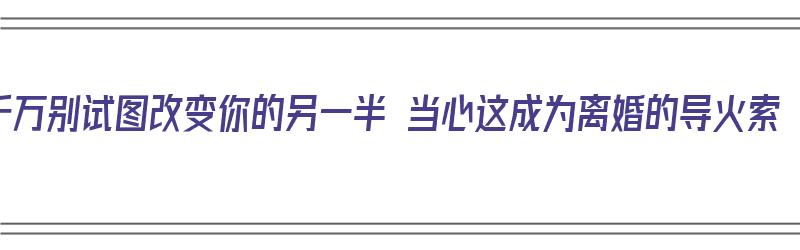 千万别试图改变你的另一半 当心这成为离婚的导火索（千万别试图改变一个人）