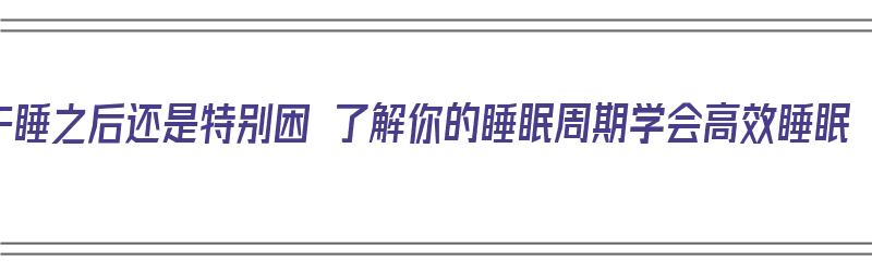 午睡之后还是特别困 了解你的睡眠周期学会高效睡眠（午睡过了还是困）