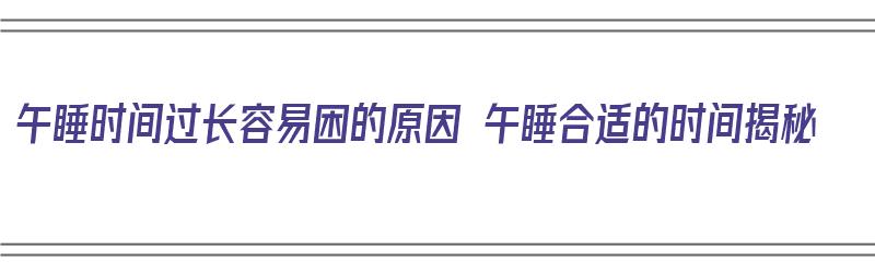 午睡时间过长容易困的原因 午睡合适的时间揭秘（午睡时间过长是什么原因）