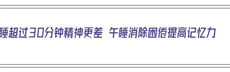 午睡超过30分钟精神更差 午睡消除困倦提高记忆力（午睡超过30分钟危害）