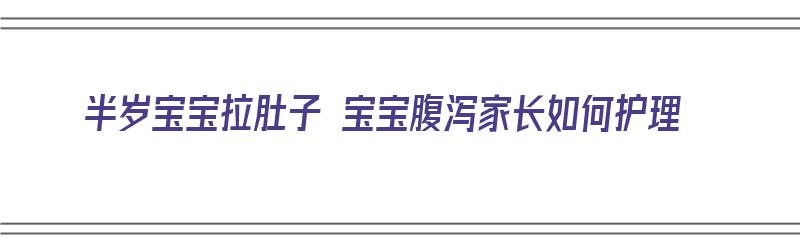 半岁宝宝拉肚子 宝宝腹泻家长如何护理（半岁宝宝拉肚子 宝宝腹泻家长如何护理好）