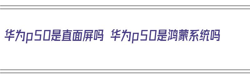 华为p50是直面屏吗 华为p50是鸿蒙系统吗（华为p50是直面屏吗?）