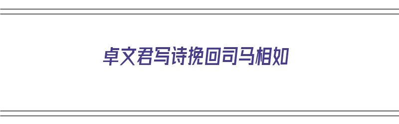 卓文君写诗挽回司马相如（卓文君挽回司马相如的诗）