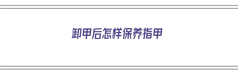 卸甲后怎样保养指甲（卸甲后怎样保养指甲好）