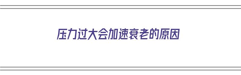 压力过大会加速衰老的原因（压力过大会加速衰老的原因吗）