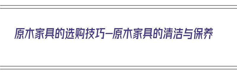 原木家具的选购技巧-原木家具的清洁与保养（原木家具如何保养原木家具的保养方法）