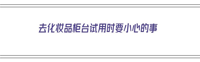 去化妆品柜台试用时要小心的事（去化妆品柜台试用时要小心的事情有哪些）