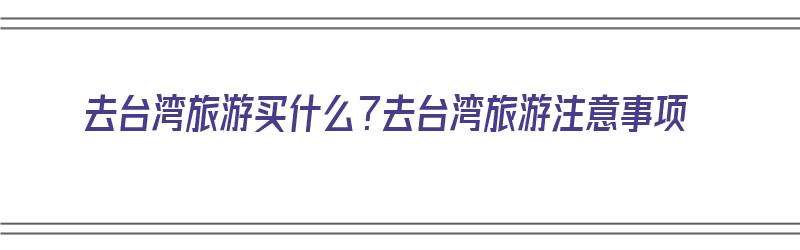 去台湾旅游买什么？去台湾旅游注意事项（去台湾旅游买什么?去台湾旅游注意事项）