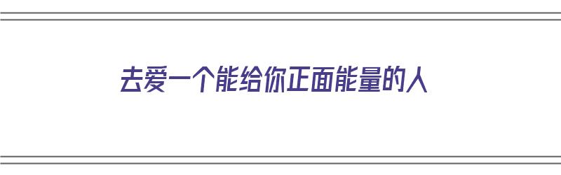 去爱一个能给你正面能量的人（要爱一个能给你带来正能量的人）