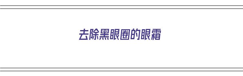 去除黑眼圈的眼霜（去除黑眼圈的眼霜哪个好）