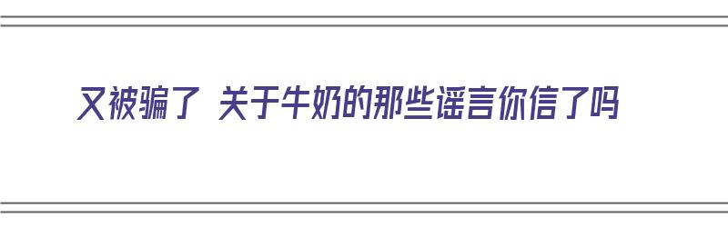 又被骗了 关于牛奶的那些谣言你信了吗（又被骗了 关于牛奶的那些谣言你信了吗）