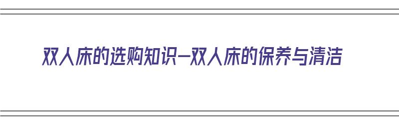 双人床的选购知识-双人床的保养与清洁（双人床如何选择）