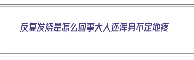 反复发烧是怎么回事大人还浑身不定地疼（大人反复发烧是什么病浑身疼）