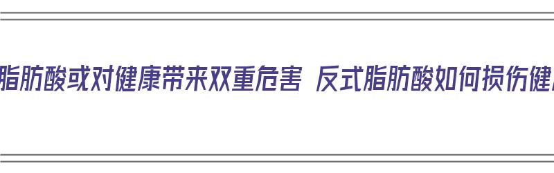 反式脂肪酸或对健康带来双重危害 反式脂肪酸如何损伤健康（反式脂肪酸对人体健康的影响）