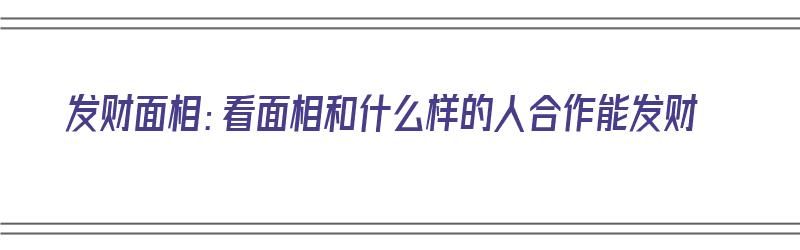 发财面相：看面相和什么样的人合作能发财（发财面相:看面相和什么样的人合作能发财呢）