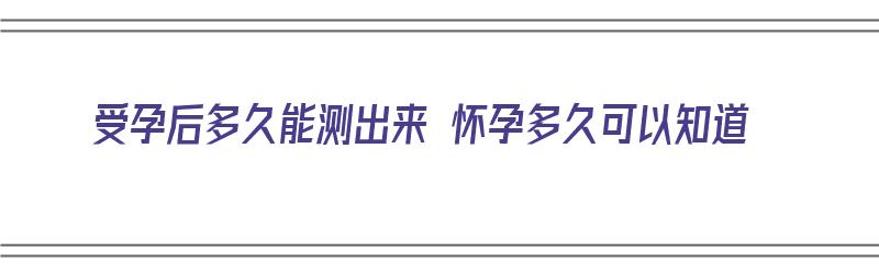 受孕后多久能测出来 怀孕多久可以知道（受孕后多久能测出来 怀孕多久可以知道男女）