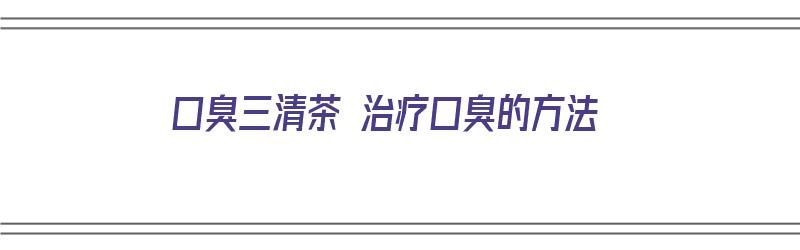 口臭三清茶 治疗口臭的方法（口臭三清茶 治疗口臭的方法是什么）