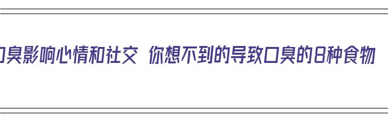 口臭影响心情和社交 你想不到的导致口臭的8种食物（导致口臭的食物有哪些）