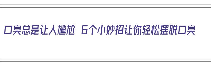 口臭总是让人尴尬 6个小妙招让你轻松摆脱口臭（口臭尴尬怎么缓解）