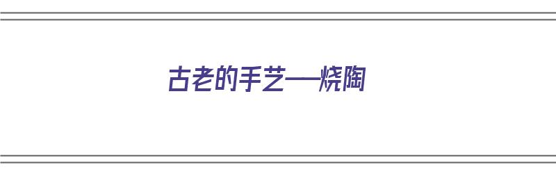 古老的手艺——烧陶（烧陶的方法）