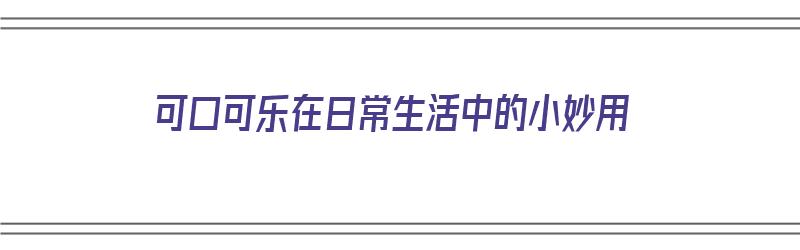 可口可乐在日常生活中的小妙用（可口可乐在日常生活中的小妙用有哪些）