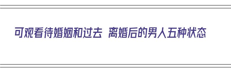 可观看待婚姻和过去 离婚后的男人五种状态（可观看待婚姻和过去 离婚后的男人五种状态是什么）