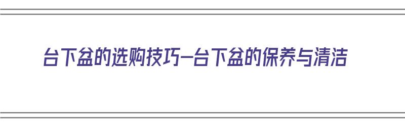 台下盆的选购技巧-台下盆的保养与清洁（台下盆如何选择）