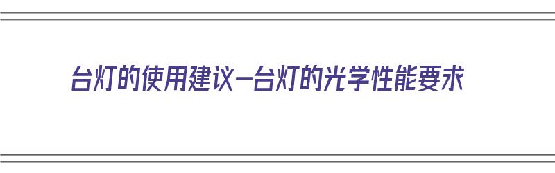 台灯的使用建议-台灯的光学性能要求（台灯的性能是什么）