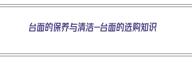 台面的保养与清洁-台面的选购知识（台面脏了怎么清洗）