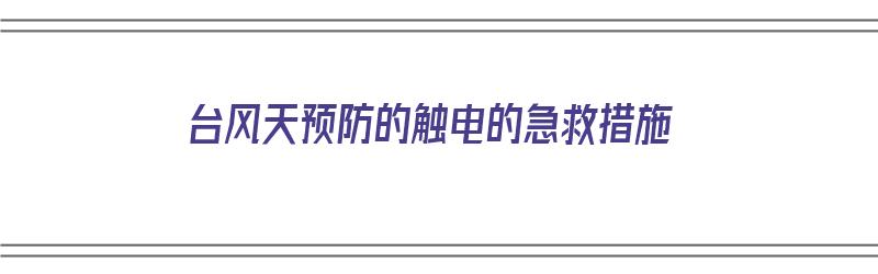 台风天预防的触电的急救措施（台风天预防的触电的急救措施有哪些）