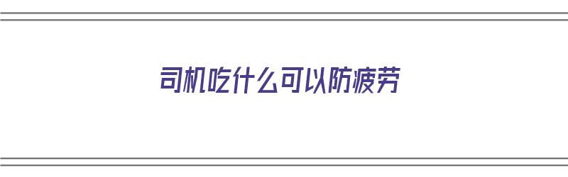 司机吃什么可以防疲劳（司机吃什么可以抗疲劳）