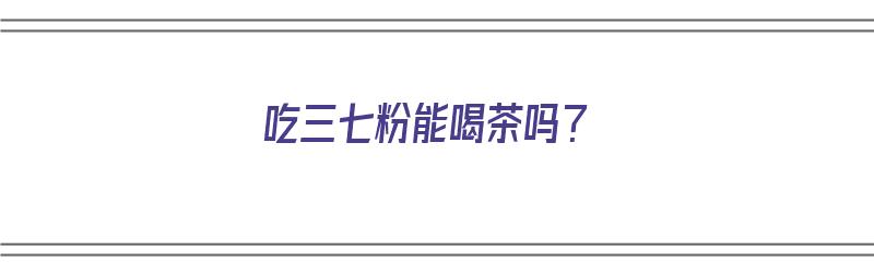 吃三七粉能喝茶吗？（吃三七粉能喝茶吗?吃三七粉后多久能喝茶?）