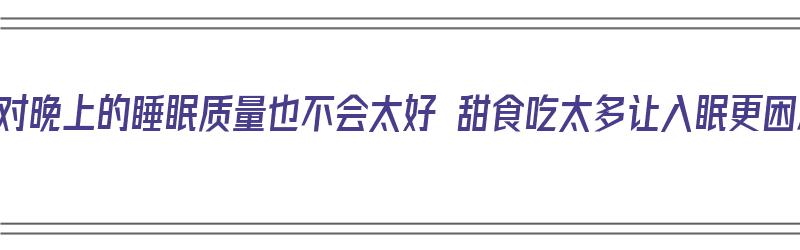 吃不对晚上的睡眠质量也不会太好 甜食吃太多让入眠更困难（晚上吃得太甜睡不着）