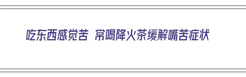 吃东西感觉苦 常喝降火茶缓解嘴苦症状（去火很苦的茶）