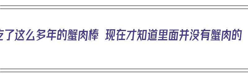 吃了这么多年的蟹肉棒 现在才知道里面并没有蟹肉的（蟹肉 棒是真的用蟹肉做的吗）