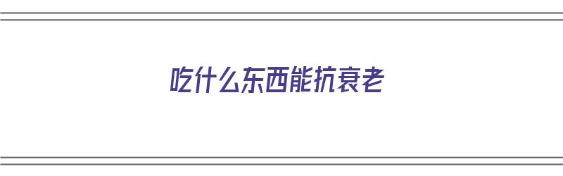 吃什么东西能抗衰老（吃什么东西能抗衰老 祛斑 美白）