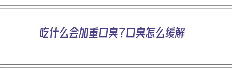 吃什么会加重口臭？口臭怎么缓解（吃什么会加重口臭?口臭怎么缓解呢）