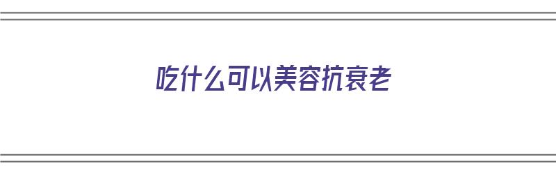 吃什么可以美容抗衰老（吃什么可以美容抗衰老皮肤）