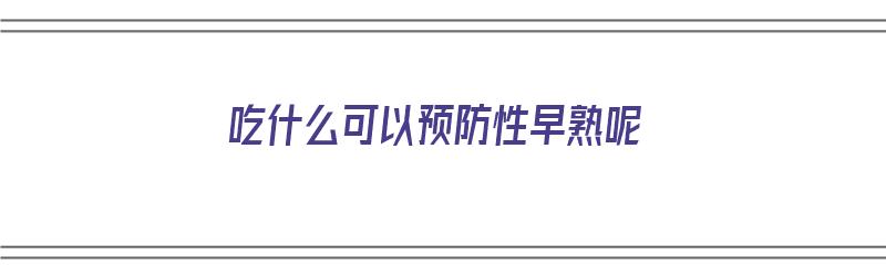 吃什么可以预防性早熟呢（吃什么可以预防性早熟呢女生）