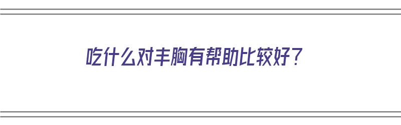 吃什么对丰胸有帮助比较好？（吃什么对丰胸有帮助比较好呢）