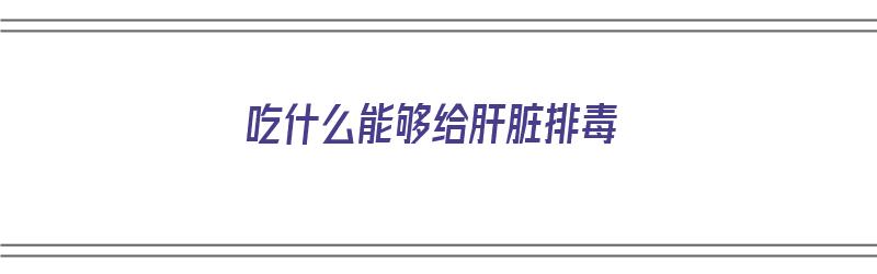 吃什么能够给肝脏排毒（吃什么能够给肝脏排毒呢）